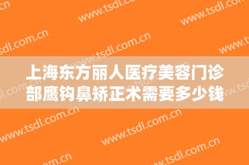 上海东方丽人医疗美容门诊部鹰钩鼻矫正术需要多少钱?靠谱吗?(上海东方丽人整形医院正规吗)