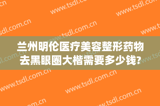 兰州明伦医疗美容整形药物去黑眼圈大楷需要多少钱?有哪些优势?(兰州明伦整形医院)