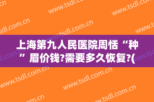 上海第九人民医院周恬“种”眉价钱?需要多久恢复?(上海第九人民医院切眉多少钱)