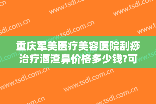 重庆军美医疗美容医院刮痧治疗酒渣鼻价格多少钱?可靠吗?