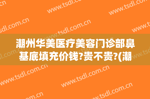 潮州华美医疗美容门诊部鼻基底填充价钱?贵不贵?(潮州华美整形)