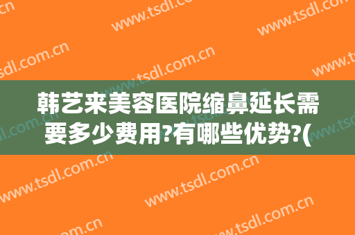 韩艺来美容医院缩鼻延长需要多少费用?有哪些优势?(韩式美容整形医院隆鼻)