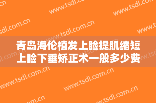 青岛海伦植发上睑提肌缩短上睑下垂矫正术一般多少费用?效果怎么样?