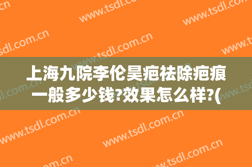 上海九院李伦昊疤祛除疤痕一般多少钱?效果怎么样?(上海九院疤痕整形费用)