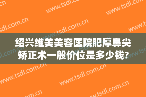 绍兴维美美容医院肥厚鼻尖矫正术一般价位是多少钱?需要多久恢复?(做鼻子矫正手术多少钱)