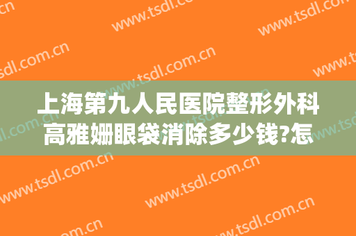 上海第九人民医院整形外科高雅姗眼袋消除多少钱?怎么样?(上海第九整形美容医院去眼袋价格)