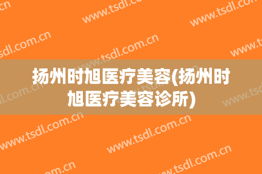 扬州时旭医疗美容(扬州时旭医疗美容诊所)
