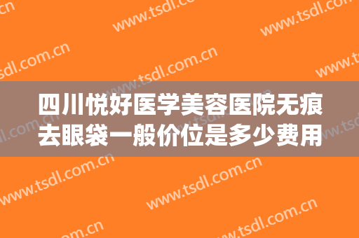 四川悦好医学美容医院无痕去眼袋一般价位是多少费用?效果怎么样?(成都哪家医美做眼袋好最好)