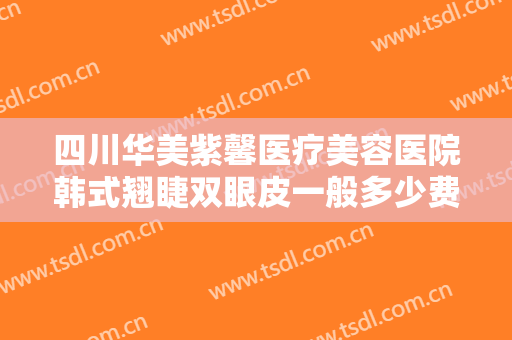 四川华美紫馨医疗美容医院韩式翘睫双眼皮一般多少费用?效果怎么样?
