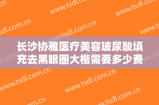 长沙协雅医疗美容玻尿酸填充去黑眼圈大楷需要多少费用?效果怎么样?