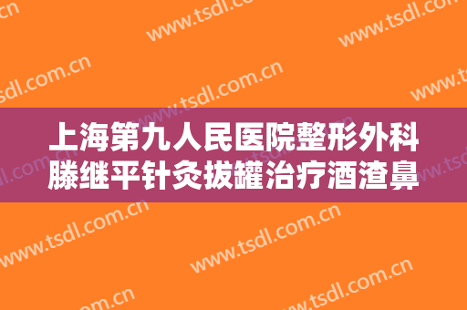 上海第九人民医院整形外科滕继平针灸拔罐治疗酒渣鼻一般多少钱?可靠吗?