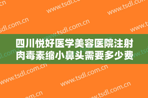 四川悦好医学美容医院注射肉毒素缩小鼻头需要多少费用?贵不贵?