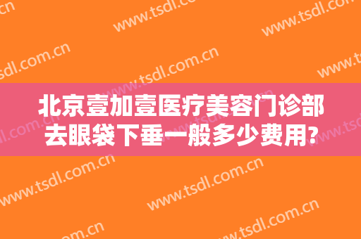 北京壹加壹医疗美容门诊部去眼袋下垂一般多少费用?需要多久恢复?