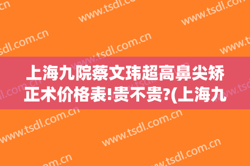 上海九院蔡文玮超高鼻尖矫正术价格表!贵不贵?(上海九院鼻子矫正多少钱)