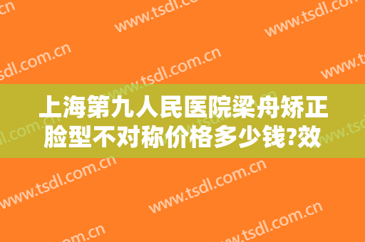 上海第九人民医院梁舟矫正脸型不对称价格多少钱?效果怎么样?