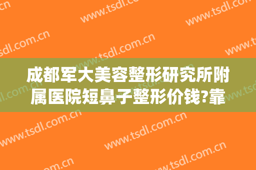 成都军大美容整形研究所附属医院短鼻子整形价钱?靠谱吗?(成都军大医院做鼻子怎么样)