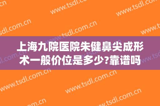 上海九院医院朱健鼻尖成形术一般价位是多少?靠谱吗?(上海第九医院鼻子整形多少钱)
