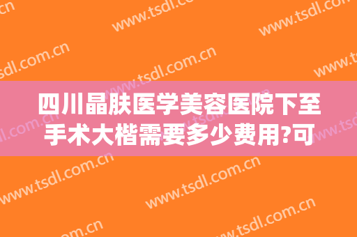四川晶肤医学美容医院下至手术大楷需要多少费用?可靠吗?(四川晶肤医学美容医院正规吗)