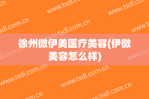 徐州微伊美医疗美容(伊微美容怎么样)