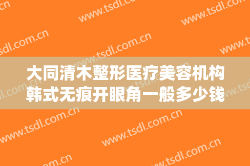 大同清木整形医疗美容机构韩式无痕开眼角一般多少钱?可靠吗?(大同清木整形医院专家有哪些)
