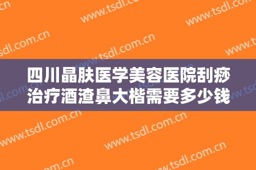 四川晶肤医学美容医院刮痧治疗酒渣鼻大楷需要多少钱?有哪些优势?