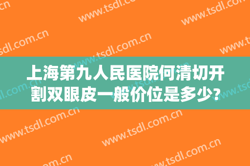 上海第九人民医院何清切开割双眼皮一般价位是多少?好不好?(上海第九人民医院割双眼皮医生推荐)