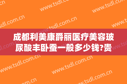 成都利美康爵丽医疗美容玻尿酸丰卧蚕一般多少钱?贵不贵?(润致玻尿酸价格)