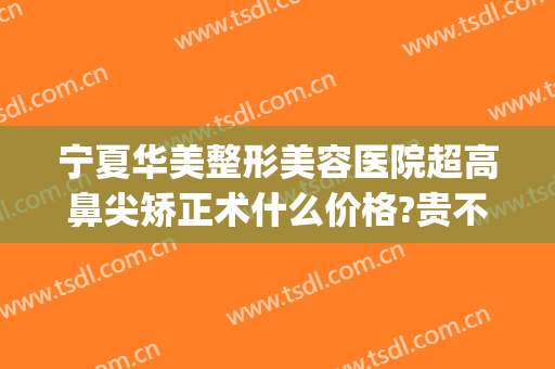 宁夏华美整形美容医院超高鼻尖矫正术什么价格?贵不贵?(西安哪家整形医院隆鼻最好)