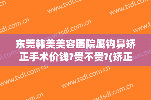 东莞韩美美容医院鹰钩鼻矫正手术价钱?贵不贵?(矫正鹰钩鼻需要多少钱)