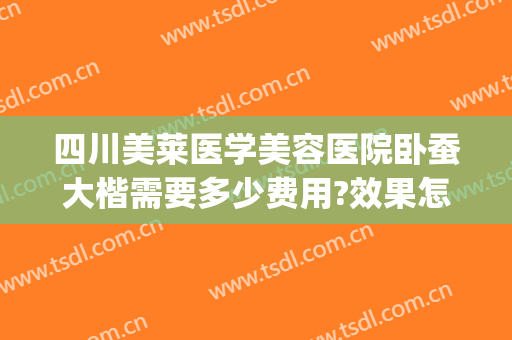 四川美莱医学美容医院卧蚕大楷需要多少费用?效果怎么样?(整容卧蚕需要多少钱)
