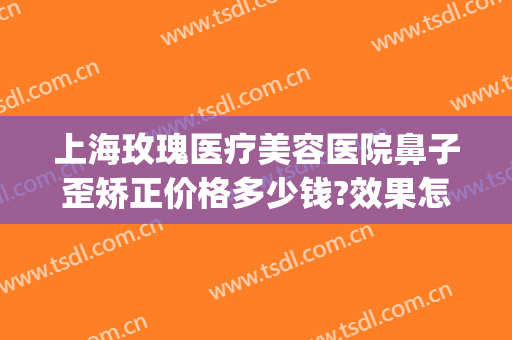 上海玫瑰医疗美容医院鼻子歪矫正价格多少钱?效果怎么样?(美容整形鼻尖医院)