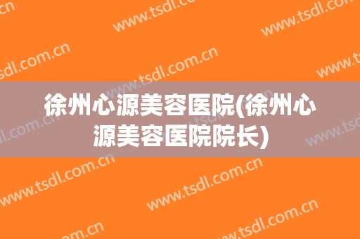 徐州心源美容医院(徐州心源美容医院院长)