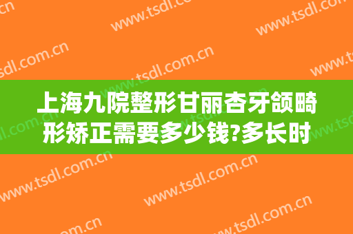 上海九院整形甘丽杏牙颌畸形矫正需要多少钱?多长时间恢复?(上海九院隐形牙齿正畸多少钱)