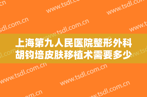 上海第九人民医院整形外科胡钧培皮肤移植术需要多少费用?多长时间恢复?