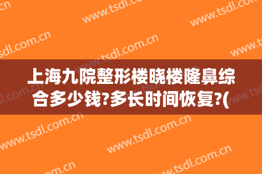 上海九院整形楼晓楼隆鼻综合多少钱?多长时间恢复?(上海九院隆鼻整形价格)