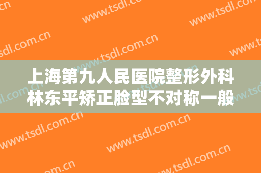上海第九人民医院整形外科林东平矫正脸型不对称一般多少钱?多长时间恢复?