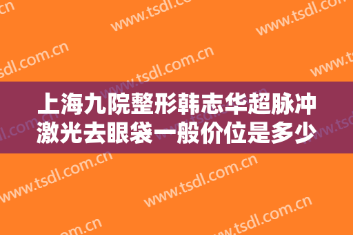 上海九院整形韩志华超脉冲激光去眼袋一般价位是多少费用?效果怎么样?
