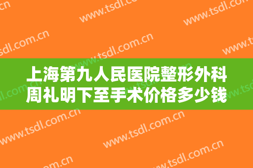 上海第九人民医院整形外科周礼明下至手术价格多少钱?需要多久恢复?
