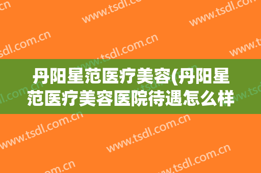 丹阳星范医疗美容(丹阳星范医疗美容医院待遇怎么样)