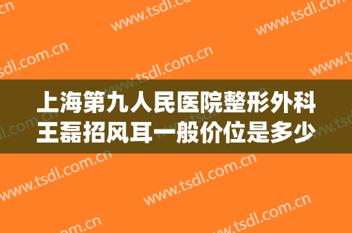 上海第九人民医院整形外科王磊招风耳一般价位是多少?靠谱吗?(上海九院外耳整形专家)