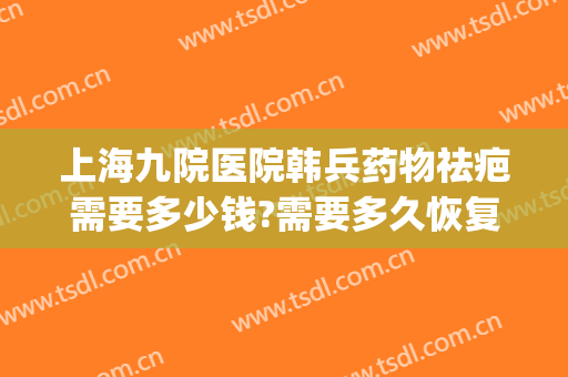 上海九院医院韩兵药物祛疤需要多少钱?需要多久恢复?(上海九院激光祛疤治疗费用)