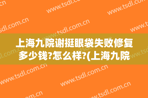 上海九院谢挺眼袋失败修复多少钱?怎么样?(上海九院去除眼袋多少钱)