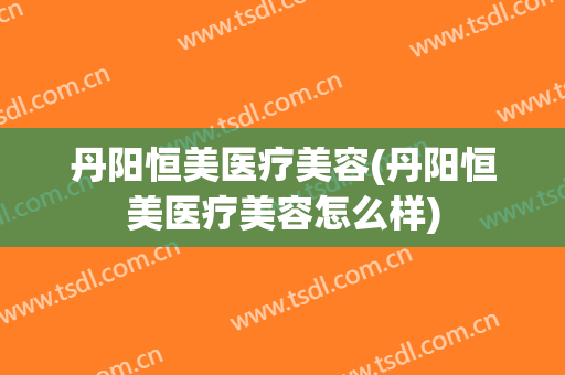 丹阳恒美医疗美容(丹阳恒美医疗美容怎么样)