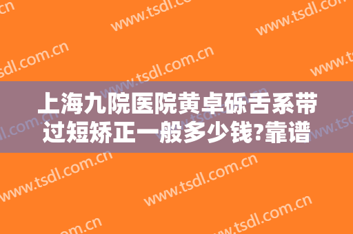上海九院医院黄卓砾舌系带过短矫正一般多少钱?靠谱吗?