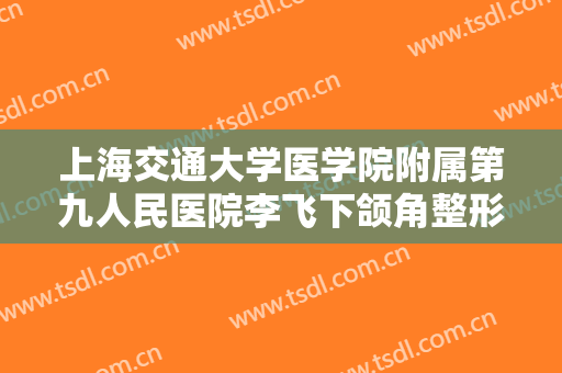 上海交通大学医学院附属第九人民医院李飞下颌角整形价格表!有哪些优势?