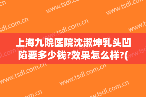 上海九院医院沈淑坤乳头凹陷要多少钱?效果怎么样?(九院乳头内陷手术)