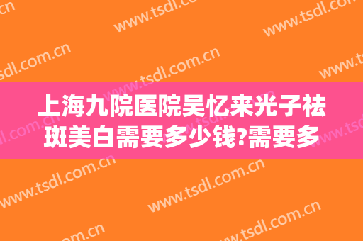 上海九院医院吴忆来光子祛斑美白需要多少钱?需要多久恢复?(上海九院光子嫩肤价格)