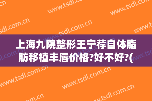 上海九院整形王宁荐自体脂肪移植丰唇价格?好不好?(自体丰唇手术多少钱)
