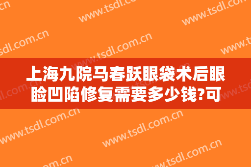 上海九院马春跃眼袋术后眼睑凹陷修复需要多少钱?可靠吗?