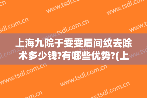 上海九院于雯雯眉间纹去除术多少钱?有哪些优势?(上海九院纹眉效果怎么样)